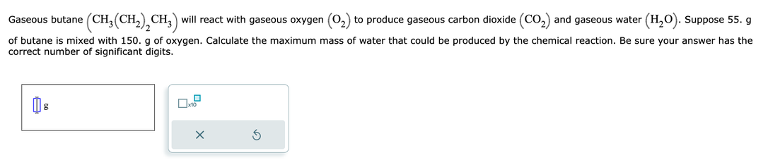 Gaseous butane (CH₂(CH₂)₂CH₂) will react with gaseous oxygen (O₂) to produce gaseous carbon dioxide (CO₂) and gaseous water (H₂O). Suppose 55. g
of butane is mixed with 150. g of oxygen. Calculate the maximum mass of water that could be produced by the chemical reaction. Be sure your answer has the
correct number of significant digits.
X