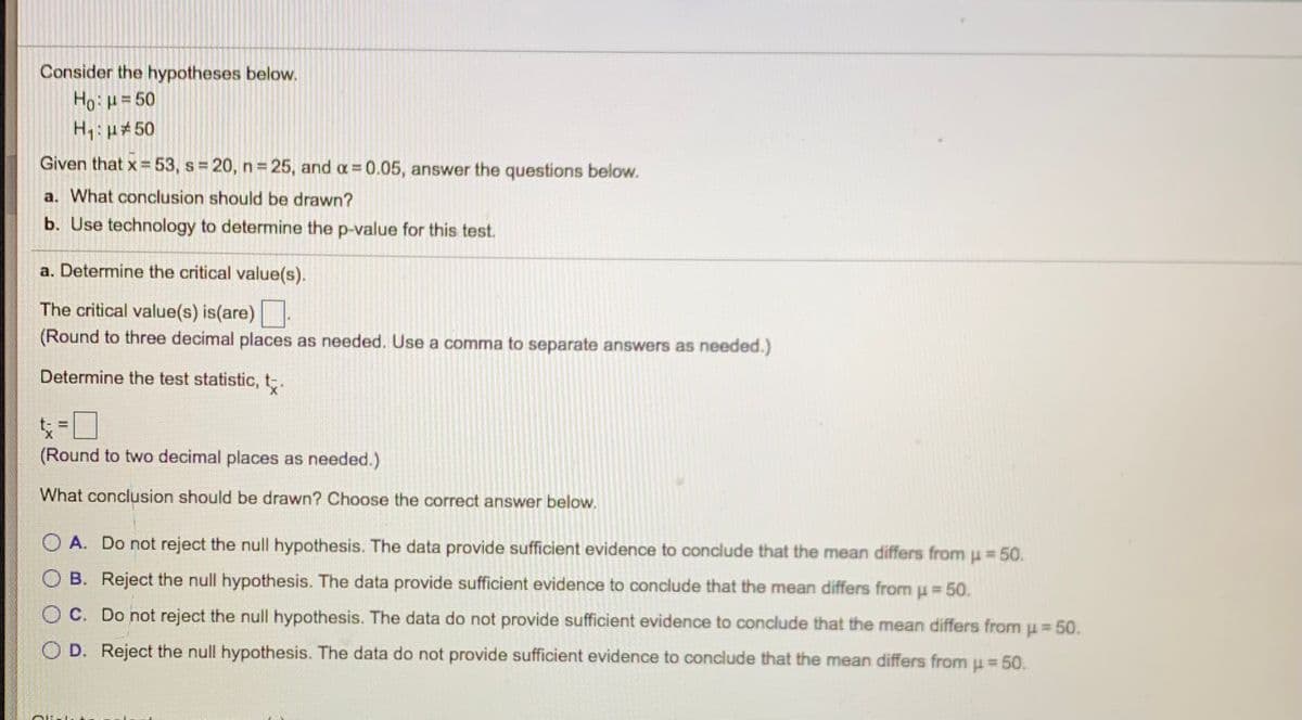 Consider the hypotheses below.
Ho=50
H1: p#50
Given that x = 53, s 20, n 25, and a 0.05, answer the questions below.
a. What conclusion should be drawn?
b. Use technology to determine the p-value for this test.
a. Determine the critical value(s).
The critical value(s) is(are).
(Round to three decimal places as needed. Use a comma to separate answers as needed.)
Determine the test statistic, t.
%3D
(Round to two decimal places as needed.)
What conclusion should be drawn? Choose the correct answer below.
O A. Do not reject the null hypothesis. The data provide sufficient evidence to conclude that the mean differs from u = 50.
%3D
O B. Reject the null hypothesis. The data provide sufficient evidence to conclude that the mean differs from u 50.
O C. Do not reject the null hypothesis. The data do not provide sufficient evidence to conclude that the mean differs from u = 50.
O D. Reject the null hypothesis. The data do not provide sufficient evidence to conclude that the mean differs from u = 50.
