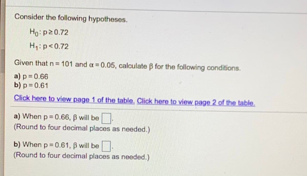 Consider the following hypotheses.
Ho: p20.72
H1:p<0.72
Given that n = 101 and a = 0.05, calculate B for the following conditions.
a) p 0.66
b) p = 0.61
Click here to view page 1 of the table. Click here to view page 2 of the table.
a) When p 0.66, B will be.
(Round to four decimal places as needed.)
b) When p = 0.61, B will be.
(Round to four decimal places as needed.)
