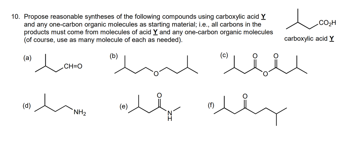 10. Propose reasonable syntheses of the following compounds using carboxylic acid Y
and any one-carbon organic molecules as starting material; i.e., all carbons in the
products must come from molecules of acid Y and any one-carbon organic molecules
(of course, use as many molecule of each as needed).
(a)
(d)
CH=O
لد لال
(b)
NH2
سته منه ساده
(e)
مد
(C)
(f)
carboxylic acid Y
.CO2H