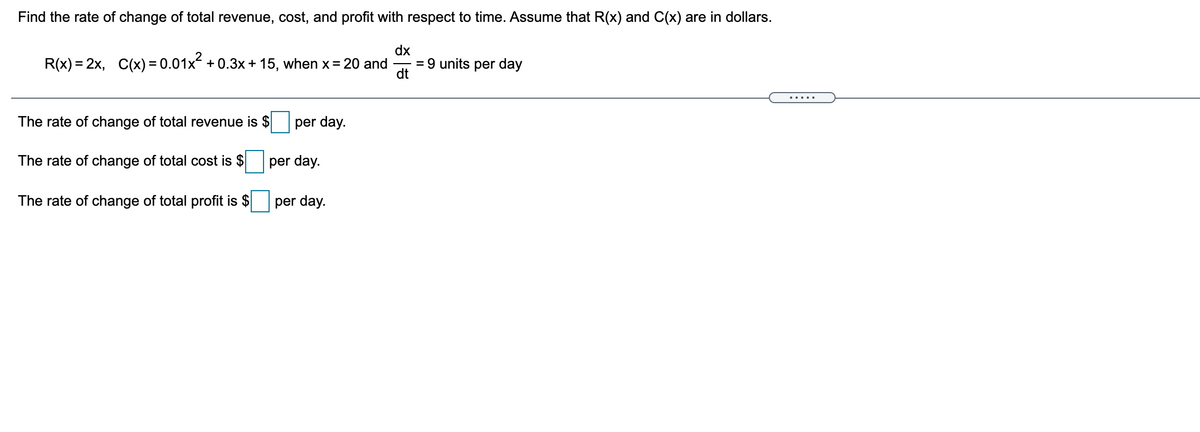 Find the rate of change of total revenue, cost, and profit with respect to time. Assume that R(x) and C(x) are in dollars.
R(x) = 2x, C(x) =0.01x + 0.3x + 15, when x= 20 and
dx
= 9 units per day
dt
.....
The rate of change of total revenue is $
per day.
The rate of change of total cost is $
per day.
The rate of change of total profit is $
per day.
