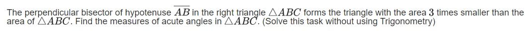 The perpendicular bisector of hypotenuse AB in the right triangle AABC forms the triangle with the area 3 times smaller than the
area of AABC. Find the measures of acute angles in AABC. (Solve this task without using Trigonometry)

