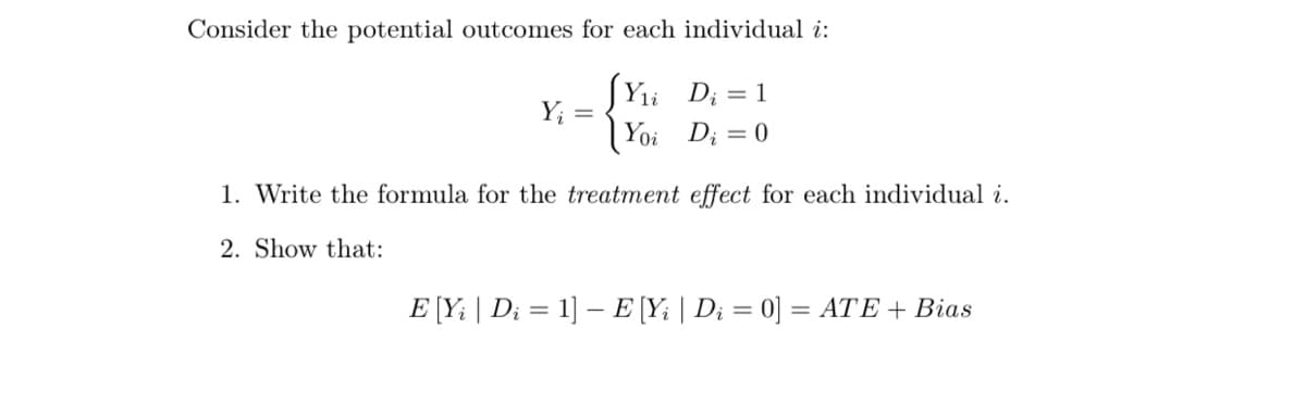 Consider the potential outcomes for each individual i:
[Y₁i D₁ = 1
Yoi
Di = 0
Y₁ =
1. Write the formula for the treatment effect for each individual i.
2. Show that:
E [Yi | D₁ = 1] E [Yi | D₁ = 0] = ATE + Bias