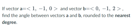 If vector a=< 1, –1, 0 > and vector b=< 0, –1, 2 >,
fınd the angle between vectors a and b, rounded to the nearest
degree.
