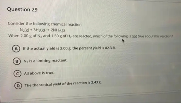 Question 29
Consider the following chemical reaction
N2(g) + 3H2(g) 2NH3(g)
When 2.00 g of N2 and 1.50 g of Hz are reacted, which of the following is not true about this reaction?
A If the actual yield is 2.00 g, the percent yield is 82.3 %.
N2 is a limiting reactant.
(c) All above is true.
The theoretical yield of the reaction is 2.43 g.
