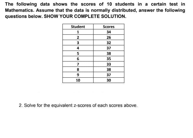 The following data shows the scores of 10 students in a certain test in
Mathematics. Assume that the data is normally distributed, answer the following
questions below. SHOW YOUR COMPLETE SOLUTION.
Student
Scores
34
2
26
32
4
37
38
35
7
33
8.
38
37
10
30
2. Solve for the equivalent z-scores of each scores above.
