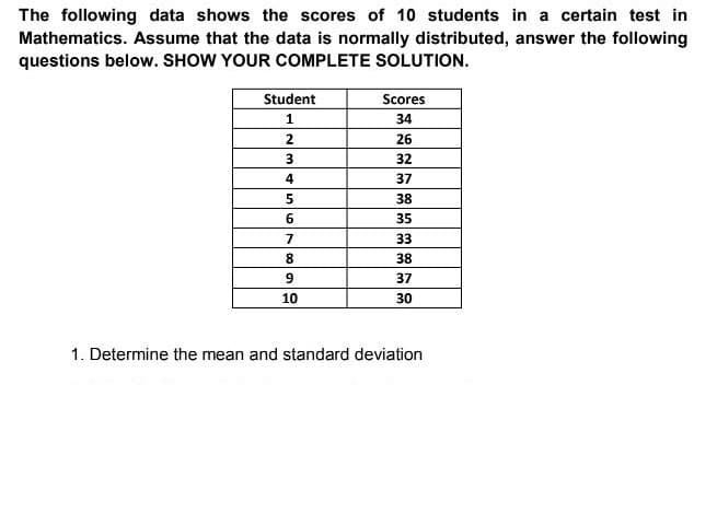 The following data shows the scores of 10 students in a certain test in
Mathematics. Assume that the data is normally distributed, answer the following
questions below. SHOW YOUR COMPLETE SOLUTION.
Student
Scores
34
2
26
32
4
37
38
35
7
33
8.
38
37
10
30
1. Determine the mean and standard deviation
