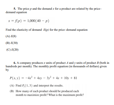 5. The price p and the demand x for a product are related by the price-
demand equation
x = f(p) = 1,000(40 – p)
Find the clasticity of demand Elp) for the price-demand equation
(A) E(8)
(B) E(30)
(C) E(20)
6. A company produces x units of product A and y units of product B (both in
hundreds per month). The monthly profit equation (in thousands of dollars) given
by
P(x, y) = -4x² + 4xy – 3y² + 4x + 10y + 81
(A) Find P,(1, 3) and interpret the results.
(B) How many of each product should be produced each
month to maximize profit? What is the maximum profit?
