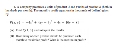 6. A company produces x units of product A and y units of product B (both in
hundreds per month). The monthly profit equation (in thousands of dollars) given
by
P(x, y) = -4r + 4xy – 3y + 4x + 10y + 81
(A) Find P.(1,3) and interpret the results.
(B) How many of cach product should be produced each
month to maximize profit? What is the maximum profit?

