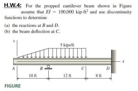 H.W.4: For the propped cantilever beam shown in Figure
assume that El = 100,000 kip-ft? and use discontinuity
functions to determine
(a) the reactions at B and D.
(b) the beam deflection at C.
5 kips/ft
C
D
10 ft
12 ft
ft
FIGURE
