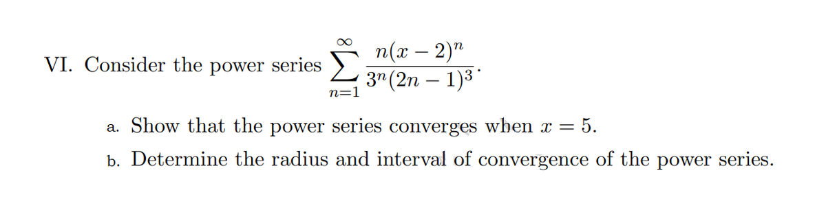 п(х — 2)"
3" (2n – 1)3
VI. Consider the power series
n=1
a. Show that the power series converges when x =
= 5.
b. Determine the radius and interval of convergence of the power series.
