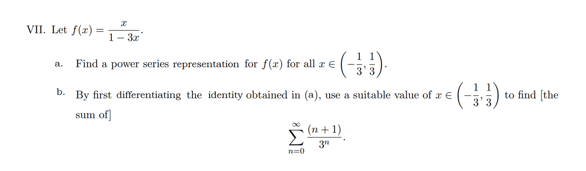 VII. Let f(x)
1— Зх
Find a power series representation for f(x) for all x E
а.
3' 3
1 1
b.
By first differentiating the identity obtained in (a), use a suitable value of x E
to find [the
sum of|
(n + 1)
3n
n=0
