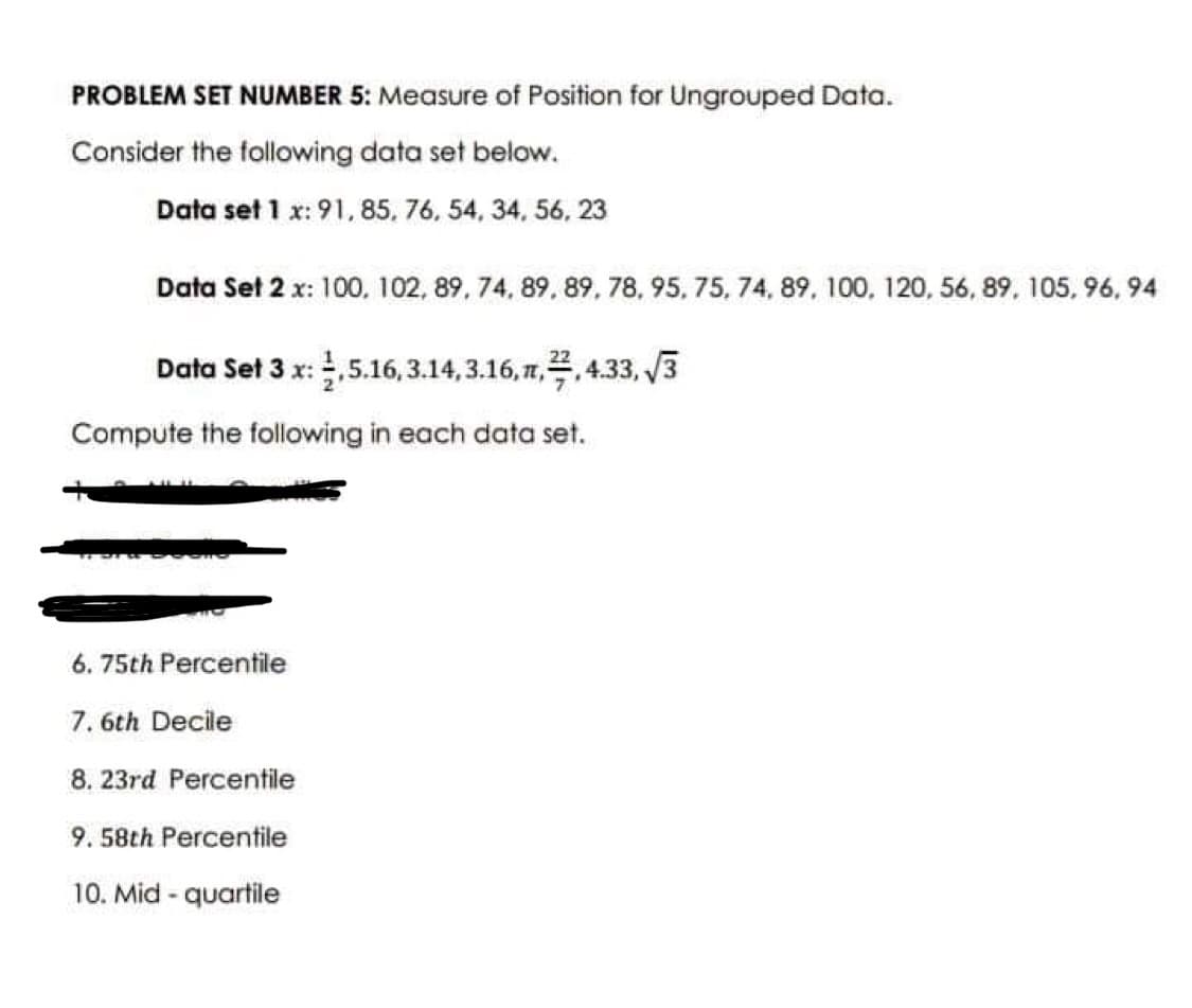 PROBLEM SET NUMBER 5: Measure of Position for Ungrouped Data.
Consider the following data set below.
Data set 1 x: 91, 85, 76, 54, 34, 56, 23
Data Set 2 x: 100, 102, 89, 74, 89, 89, 78, 95, 75, 74, 89, 100, 120, 56, 89, 105, 96,94
Data Set 3 x: 2,5.16,3.14, 3.16,1,2,4.33,√√3
Compute the following in each data set.
6. 75th Percentile
7.6th Decile
8. 23rd Percentile
9.58th Percentile
10. Mid - quartile