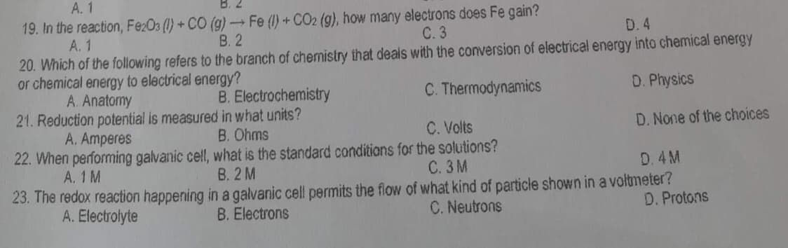 A. 1
19. In the reaction, Fe2O3 (1) + CO (g) → Fe (1) + CO2 (g), how many electrons does Fe gain?
A. 1
B. 2
D. 4
C. 3
20. Which of the following refers to the branch of chemistry that deals with the conversion of electrical energy into chemical energy
or chemical energy to electrical energy?
A. Anatomy
B. Electrochemistry
C. Thermodynamics
D. Physics
21. Reduction potential is measured in what units?
A. Amperes
B. Ohms
C. Volts
D. None of the choices
22. When performing galvanic cell, what is the standard conditions for the solutions?
A. 1 M
B. 2 M
C. 3M
D. 4 M
23. The redox reaction happening in a galvanic cell permits the flow of what kind of particle shown in a voltmeter?
D. Protons
C. Neutrons
B. Electrons
A. Electrolyte