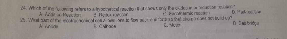 B. Redox reaction
24. Which of the following refers to a hypothetical reaction that shows only the oxidation or reduction reaction?
A. Addition Reaction
C. Endothermic reaction
25. What part of the electrochemical cell allows ions to flow back and forth so that charge does not build up?
B. Cathode
C. Motor
A. Anode
D. Half-reaction
D. Salt bridge