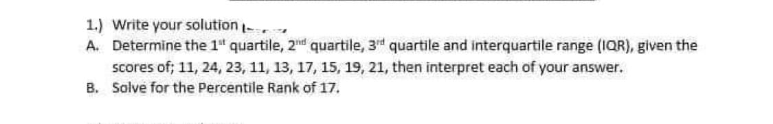 1.) Write your solution
A. Determine the 1" quartile, 2 quartile, 3rd quartile and interquartile range (IQR), given the
scores of; 11, 24, 23, 11, 13, 17, 15, 19, 21, then interpret each of your answer.
B. Solve for the Percentile Rank of 17.