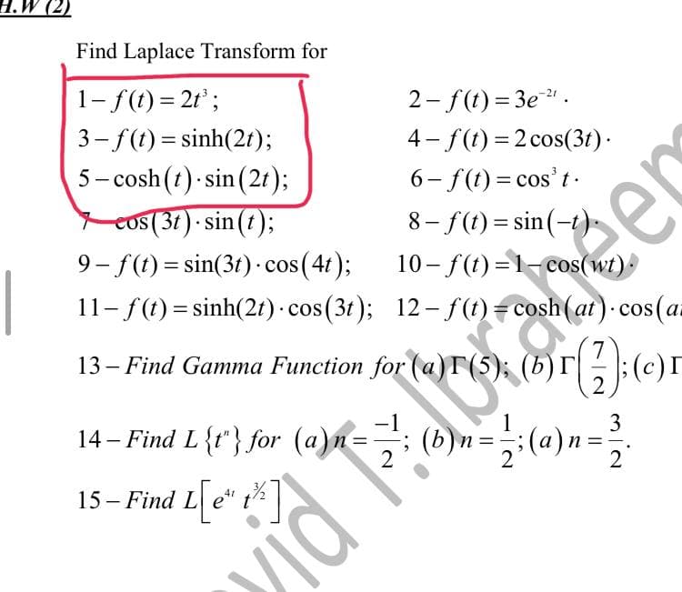 H.W (2)
Find Laplace Transform for
1- f(t) = 2t³;
3 – f(t)=sinh(2t);
5-cosh (t) sin(2t);
2-f(t)=3e-²¹.
4-f(t) = 2 cos(3t).
6-f(t) = cos't.
cos (37) sin(t);
8-f(t)=sin(-t)
9-f(t)=sin(3t) - cos (4t);
10-f(t)=1-cos(wt).
11- f(t) = sinh(2t) - cos(3t); 12-f(t)= cosh (at). cos (a
13 – Find Gamma Function for (a)r (5); (b)r
(27); (c)
=
2
14- Find L{1} for (a)n == ; (b)n =
15- Find L[e*
L[e" 1²%]
t
T
vidi
mia
3
er