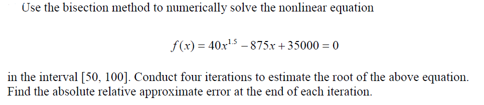 Use the bisection method to numerically solve the nonlinear equation
f(x) = 40x15 – 875x + 35000 = 0
in the interval [50, 100]. Conduct four iterations to estimate the root of the above equation.
Find the absolute relative approximate error at the end of each iteration.
