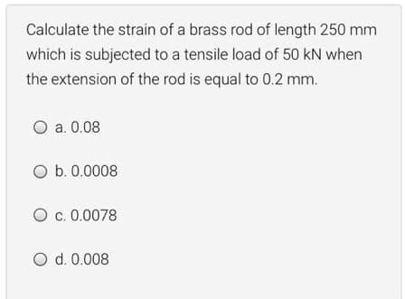 Calculate the strain of a brass rod of length 250 mm
which is subjected to a tensile load of 50 kN when
the extension of the rod is equal to 0.2 mm.
O a. 0.08
O b. 0.0008
O c. 0.0078
O d. 0.008
