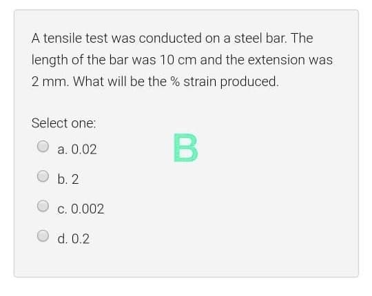 A tensile test was conducted on a steel bar. The
length of the bar was 10 cm and the extension was
2 mm. What will be the % strain produced.
Select one:
a. 0.02
b. 2
c. 0.002
d. 0.2
