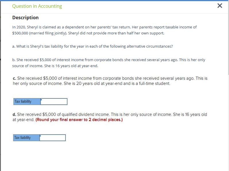 Question in Accounting
Description
In 2020, Sheryl is claimed as a dependent on her parents' tax return. Her parents report taxable income of
$500,000 (married filing jointly). Sheryl did not provide more than half her own support.
a. What is Sheryl's tax liability for the year in each of the following alternative circumstances?
b. She received $5,000 of interest income from corporate bonds she received several years ago. This is her only
source of income. She is 16 years old at year-end.
c. She received $5,000 of interest income from corporate bonds she received several years ago. This is
her only source of income. She is 20 years old at year-end and is a full-time student.
Tax liability
d. She received $5,000 of qualified dividend income. This is her only source of income. She is 16 years old
at year-end. (Round your final answer to 2 decimal places.)
Tax liability
