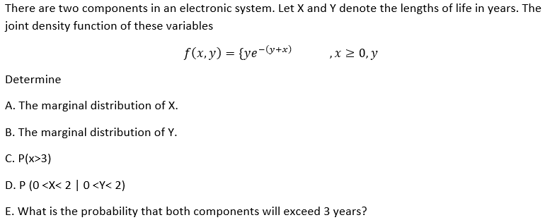 There are two components in an electronic system. Let X and Y denote the lengths of life in years. The
joint density function of these variables
f(x, y) = {ye-&+x)
,x 2 0, y
Determine
A. The marginal distribution of X.
B. The marginal distribution of Y.
C. P(x>3)
D. P (0 <X< 2 | 0 <Y< 2)
E. What is the probability that both components will exceed 3 years?
