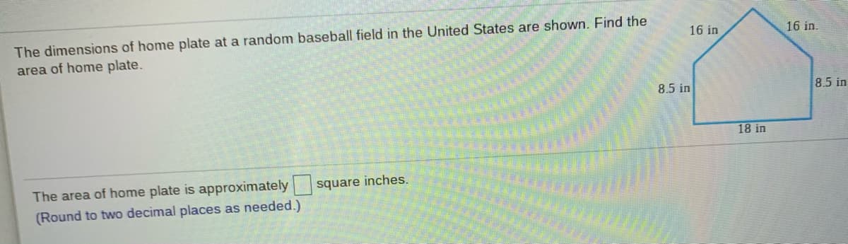 The dimensions of home plate at a random baseball field in the United States are shown. Find the
area of home plate.
16 in
16 in.
8.5 in
8.5 in
18 in
The area of home plate is approximately
square inches.
(Round to two decimal places as needed.)
