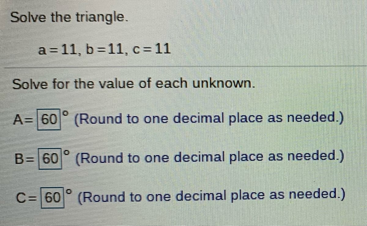 Solve the triangle.
a = 11, b =11, c= 11
Solve for the value of each unknown.
A= 60° (Round to one decimal place as needed.)
B= 60 (Round to one decimal place as needed.)
C= 60 (Round to one decimal place as needed.)

