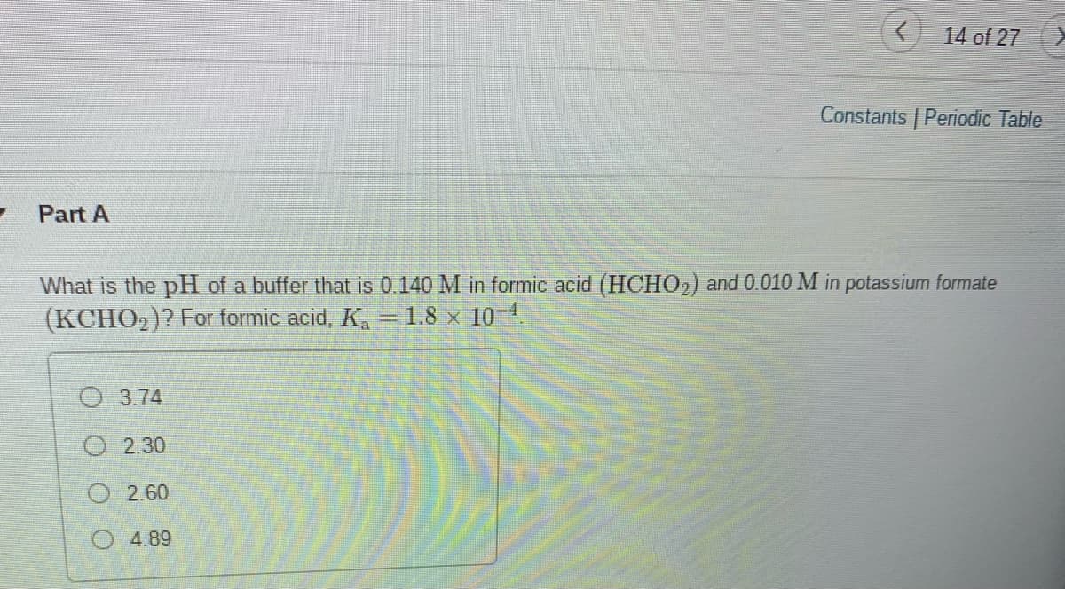 14 of 27
Constants Periodic Table
- Part A
What is the pH of a buffer that is 0.140 M in formic acid (HCHO2) and 0.010 M in potassium formate
(KCHO2)? For formic acid, K,=1.8 × 10 1.
O 3.74
O 2.30
O2.60
O 4.89
