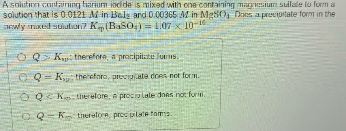 A solution containing barium iodide is mixed with one containing magnesium sulfate to form a
solution that is 0.0121 M in Bal, and 0 00365 M in MgSO, Does a precipitate form in the
newly mixed solution? Ksp (BaSO4) = 1.07 x 10 10
O Q> Ksp, therefore, a precipitate forms.
O Q= Ksp. therefore, precipitate does not form.
%3D
O Q< Ksp, therefore, a precipitate does not form.
O Q = Ksp: therefore, precipitate forms.
