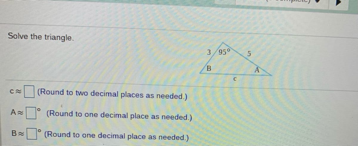 Solve the triangle.
3/95°
(Round to two decimal places as needed.)
(Round to one decimal place as needed.)
B
(Round to one decimal place as needed.)
B.
