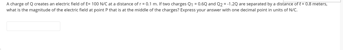 A charge of Q creates an electric field of E= 100 N/C at a distance of r = 0.1 m. If two charges Q1 = 0.6Q and Q2 = -1.2Q are separated by a distance of { = 0.8 meters,
what is the magnitude of the electric field at point P that is at the middle of the charges? Express your answer with one decimal point in units of N/C.
%3D
