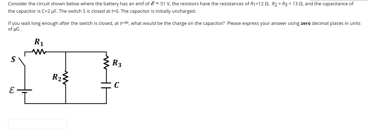 Consider the circuit shown below where the battery has an emf of & = 51 V, the resistors have the resistances of R1=12 Q, R2 = R3 = 13 Q, and the capacitance of
If you wait long enough after the switch is closed, at t=", what would be the charge on the capacitor? Please express your answer using zero decimal places in units
of µC.
the capacitor is C=2 µF. The switch S is closed at t=0. The capacitor is initially uncharged.
R1
S
R3
R2
C
