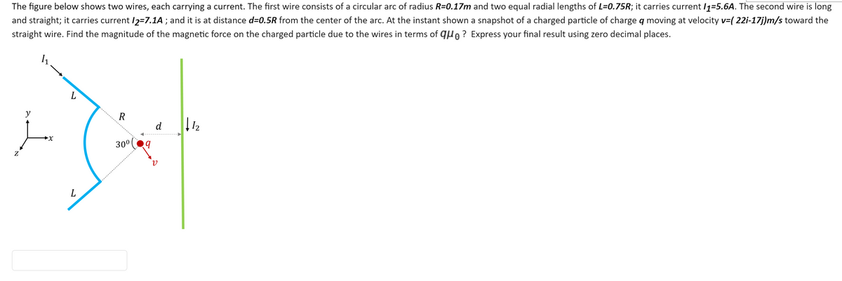 The figure below shows two wires, each carrying a current. The first wire consists of a circular arc of radius R=0.17m and two equal radial lengths of L=0.75R; it carries current /1=5.6A. The second wire is long
and straight; it carries current I2=7.1A ; and it is at distance d=0.5R from the center of the arc. At the instant shown a snapshot of a charged particle of charge q moving at velocity v=( 22i-17j)m/s toward the
straight wire. Find the magnitude of the magnetic force on the charged particle due to the wires in terms of qo? Express your final result using zero decimal places.
L
y
R
d
I2
►X
30°
