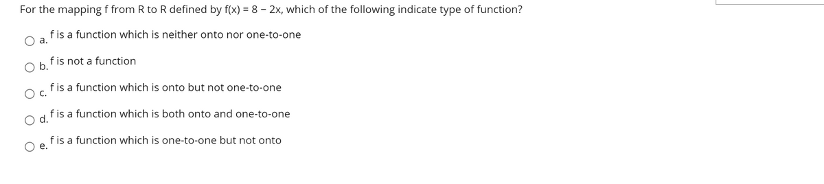 For the mapping f from R to R defined by f(x) = 8 – 2x, which of the following indicate type of function?
f is a function which is neither onto nor one-to-one
а.
f is not a function
b.
f is a function which is onto but not one-to-one
С.
f is a function which is both onto and one-to-one
d.
f is a function which is one-to-one but not onto
е.
