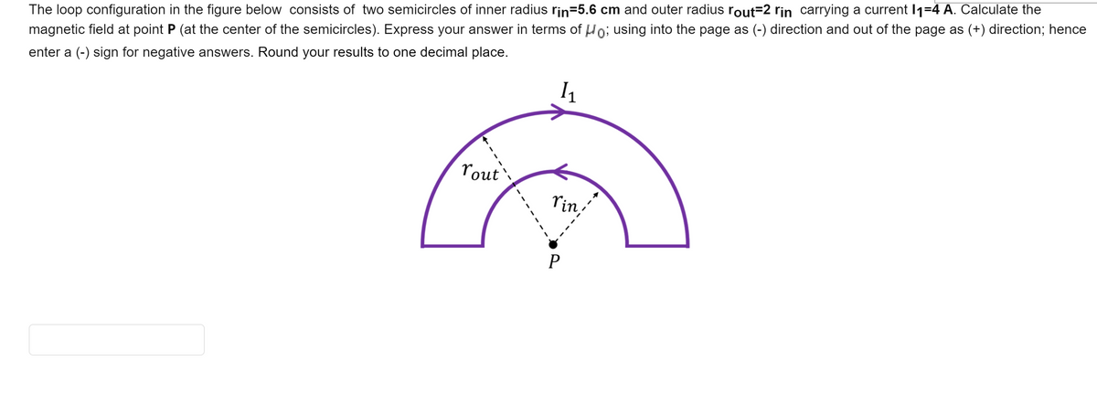 The loop configuration in the figure below consists of two semicircles of inner radius rin=5.6 cm and outer radius rout=2 rin carrying a current I1=4 A. Calculate the
magnetic field at point P (at the center of the semicircles). Express your answer in terms of Ho; using into the page as (-) direction and out of the page as (+) direction; hence
enter a (-) sign for negative answers. Round your results to one decimal place.
rout
rin,
