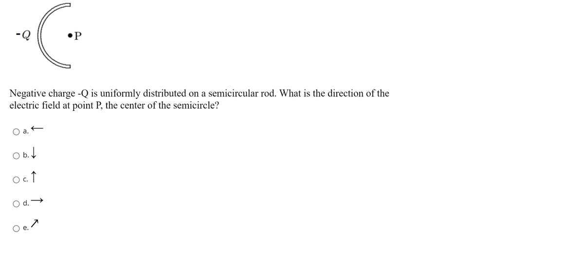 •P
Negative charge -Q is uniformly distributed on a semicircular rod. What is the direction of the
electric field at point P, the center of the semicircle?
a.
O b.4
O c.
d.
O e.
