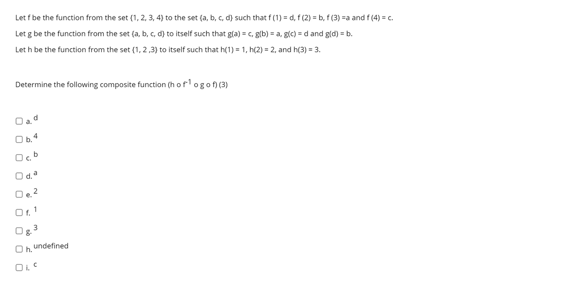 Let f be the function from the set {1, 2, 3, 4} to the set {a, b, c, d} such that f (1) = d, f (2) = b, f (3) =a and f (4) = c.
Let g be the function from the set {a, b, c, d} to itself such that g(a) = c, g(b) = a, g(c) = d and g(d) = b.
Let h be the function from the set {1, 2 ,3} to itself such that h(1) = 1, h(2) = 2, and h(3) = 3.
Determine the following composite function (h of'ogof) (3)
d
а.
O b.4
O c.
d. a
2
е.
O f. 1
3
g.
undefined
h.
