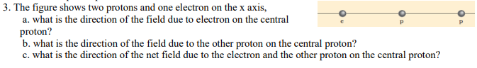 3. The figure shows two protons and one electron on the x axis,
a. what is the direction of the field due to electron on the central
proton?
b. what is the direction of the field due to the other proton on the central proton?
c. what is the direction of the net field due to the electron and the other proton on the central proton?