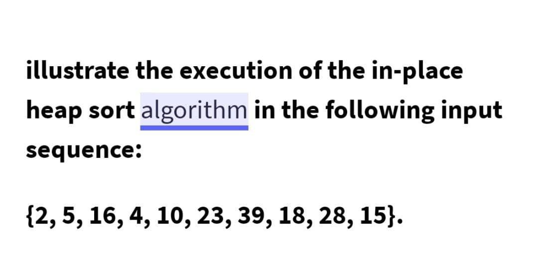 illustrate the execution of the in-place
heap sort algorithm in the following input
sequence:
{2, 5, 16, 4, 10, 23, 39, 18, 28, 15}.