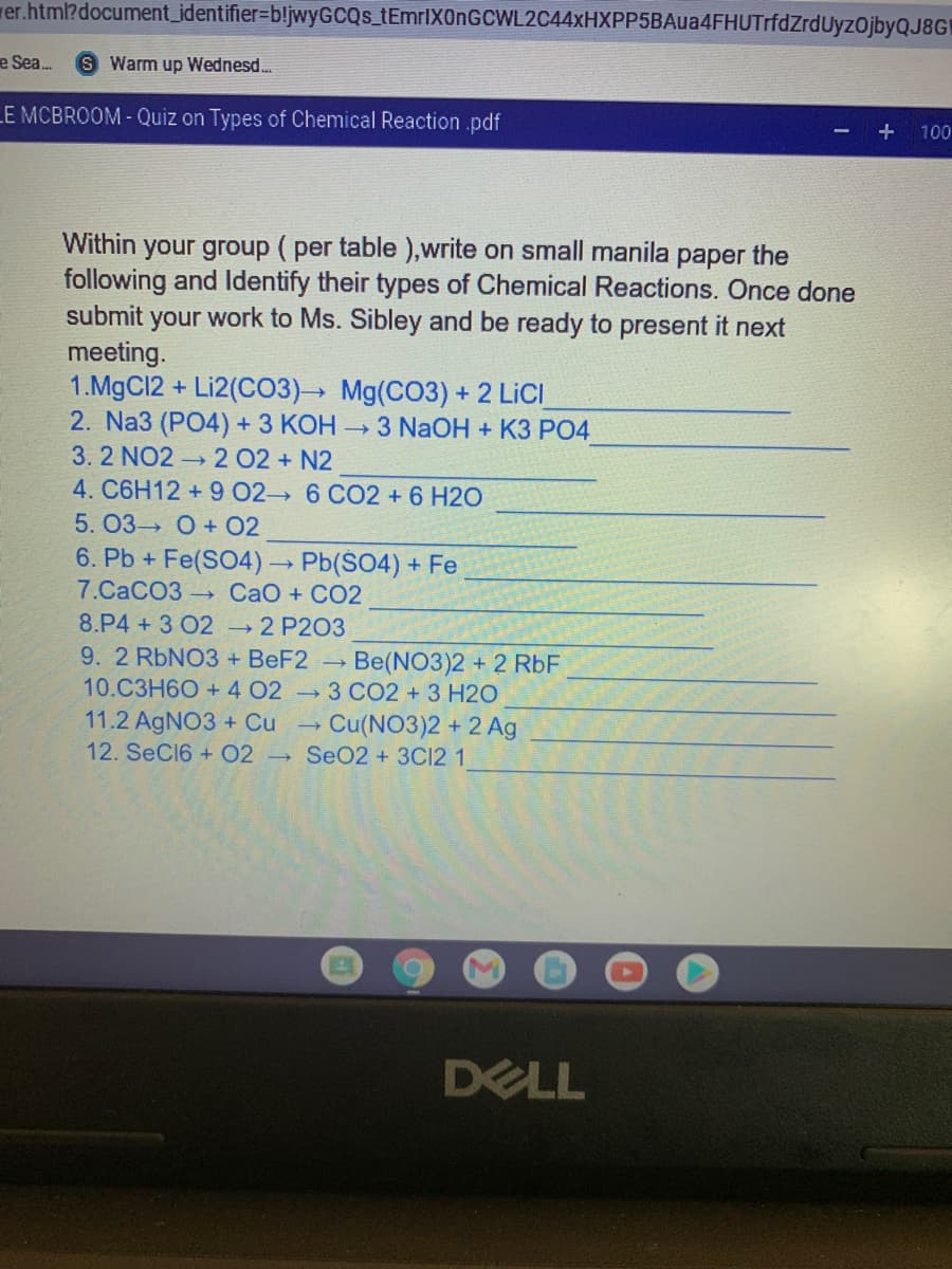 rer.html?document_identifier=bljwyGCQs_tEmrlX0nGCWL2C44xHXPP5BAua4FHUTrfdZrdUyzOjbyQJ8GH
e Sea.
S Warm up Wednesd.
LE MCBROOM- Quiz on Types of Chemical Reaction .pdf
100
Within your group ( per table ),write on small manila paper the
following and ldentify their types of Chemical Reactions. Once done
submit
your work to Ms. Sibley and be ready to present it next
meeting.
1.MgC12 + Li2(CO3) Mg(CO3) + 2 LICI
2. Na3 (PO4) + 3 КОН - 3 NaOH + K3 РО4
3. 2 NO2 2 02 + N2
4. C6H12 + 9 02 6 CO2 + 6 H2O
5. 03 O + 02
6. Pb + Fe(SO4) Pb(S04) + Fe
7.СаСОЗ - СаО + СО2
8.P4 + 3 02 →2 P203
9. 2 RbNO3 + BEF2 →
Be(NO3)2 + 2 RbF
10.C3H60 + 4 02 3 CO2 +3 H2O
11.2 AgNO3 + Cu
Cu(NO3)2 + 2 Ag
12. SeC16 + 02 SeO2 +3C12 1
DELL
