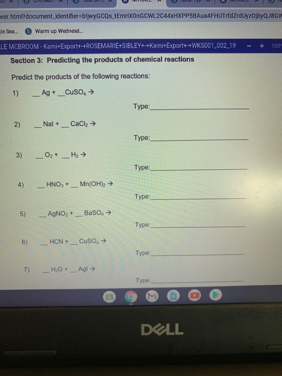 wer.html?document_identifier=bljwyGCQs tEmrlXOnGCWL2C44xHXPP5BAua4FHUTrfdZrdUyzOjbyQJ8GW
le Sea.
S Warm up Wednesd...
LE MCBROOM - Kami+Export+-+ROSEMARIE+SIBLEY+-+Kami+Export+-+WKS001_002 19
100
Section 3: Predicting the products of chemical reactions
Predict the products of the following reactions:
1)
_Ag +_CuSO, →
Туре:
2)
Nal +
CaCl2 >
Туре:
3)
O2 +
H2 >
Туре:
4)
HNO3 +
Mn(OH)2 →
Туре:
5)
AgNO2 +
BaSO4 >
Туре:
6)
HCN +
CuSO, >
Туре:
7)
H20 +
Agl →
Туpе:
DELL
