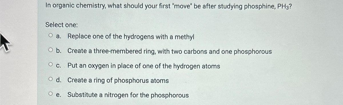 In organic chemistry, what should your first "move" be after studying phosphine, PH3?
Select one:
O a. Replace one of the hydrogens with a methyl
O b.
Create a three-membered ring, with two carbons and one phosphorous
O C.
Put an oxygen in place of one of the hydrogen atoms
Create a ring of phosphorus atoms
Substitute a nitrogen for the phosphorous
O d.
Oe.