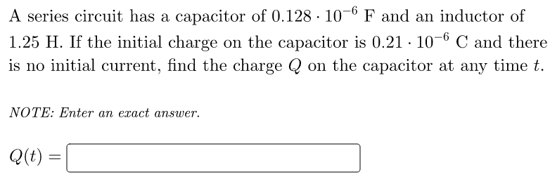 A series circuit has a capacitor of 0.128 10-6 F and an inductor of
1.25 H. If the initial charge on the capacitor is 0.21 10-6 C and there
is no initial current, find the charge Q on the capacitor at any time t.
NOTE: Enter an exact answer.
Q(t)
=
