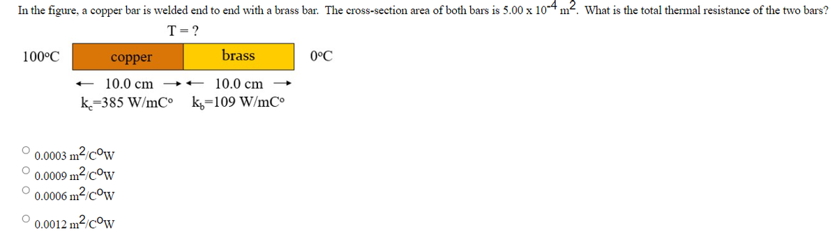 In the figure, a copper bar is welded end to end with a brass bar. The cross-section area of both bars is 5.00 x 10-4 m². What is the total thermal resistance of the two bars?
T = ?
100°C
O 0.0003 m²/Cow
O 0.0009 m²/cow
O
0.0006 m²/Cow
O
copper
10.0 cm →→→→←
10.0 cm
k=385 W/mCº k=109 W/mCº
brass
0.0012 m²/cow
0°C