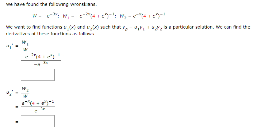 We have found the following Wronskians.
W = −e-³x; W₁ = −e¯²×(4 + eX)−¹; W₂ = e¯X(4 + e*)-¹
We want to find functions u₁(x) and u₂(x) such that yp = U₁Y₁+U₂Y₂ is a particular solution. We can find the
derivatives of these functions as follows.
U₁' =
4₂'
=
||
=
=
W₁
W
-e-2x(4+ e*)-1
-e
-3x
W₂
W
e-x(4+ e*)-1
-e-3x
