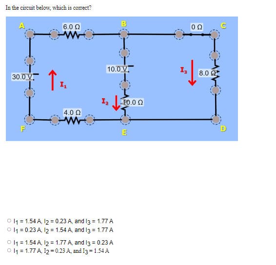In the circuit below, which is correct?
30.0
V.
Τ
I
6.0 Ω
4.0 Ω
10.0 V.
σε
0 11 = 1.54 A, 12 = 0.23 A, and 13 = 1.77 Α
0 11 = 0.23 A, 12 = 1.54 A, and 13 = 1.77 Α
B
0 11 = 1.54 A, 12 = 1.77 A, and I3 = 0.23 Α
0 11 = 1.77 A, 12 = 0.23 A, and I3 = 1.54Α
110.0 Ω
E
Ig
Ο Ω
8.0 Ω