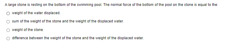 A large stone is resting on the bottom of the swimming pool. The normal force of the bottom of the pool on the stone is equal to the:
O weight of the water displaced.
sum of the weight of the stone and the weight of the displaced water.
weight of the stone.
difference between the weight of the stone and the weight of the displaced water.