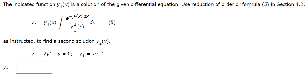 The indicated function y₁(x) is a solution of the given differential equation. Use reduction of order or formula (5) in Section 4.2,
-SP(x) dx
Y2
J
=
Y₂ = y ₁ (x)
y²₁ (x)
-dx
as instructed, to find a second solution y₂(x).
y" + 2y' + y = 0; Y₁
= Xe X
(5)