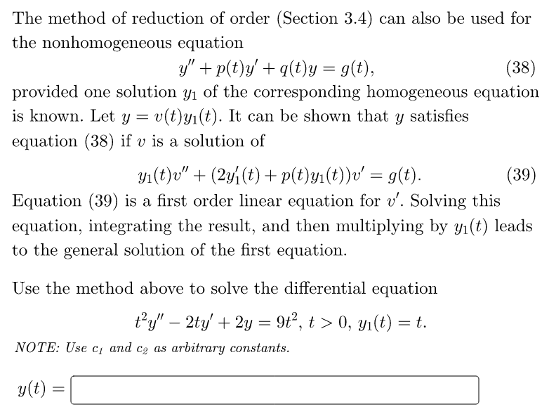 The method of reduction of order (Section 3.4) can also be used for
the nonhomogeneous
equation
y" + p(t)y' + q(t)y = g(t),
(38)
provided one solution y₁ of the corresponding homogeneous equation
is known. Let y = v(t)yi(t). It can be shown that y satisfies
equation (38) if v is a solution of
y₁(t)v" + (2y{(t) + p(t)y₁(t))v' = g(t).
(39)
Equation (39) is a first order linear equation for v'. Solving this
equation, integrating the result, and then multiplying by y₁(t) leads
to the general solution of the first equation.
Use the method above to solve the differential equation
t²y" - 2ty' + 2y = 9t², t > 0, y₁(t) = t.
NOTE: Use c₁ and ca as arbitrary constants.
y(t)
=